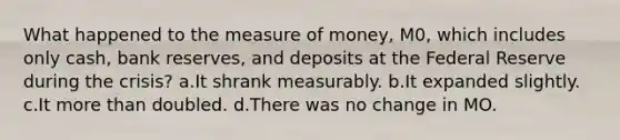 What happened to the measure of money, M0, which includes only cash, bank reserves, and deposits at the Federal Reserve during the crisis? a.It shrank measurably. b.It expanded slightly. c.It <a href='https://www.questionai.com/knowledge/keWHlEPx42-more-than' class='anchor-knowledge'>more than</a> doubled. d.There was no change in MO.