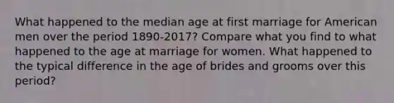 What happened to the median age at first marriage for American men over the period 1890-2017? Compare what you find to what happened to the age at marriage for women. What happened to the typical difference in the age of brides and grooms over this period?