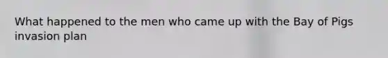 What happened to the men who came up with the Bay of Pigs invasion plan