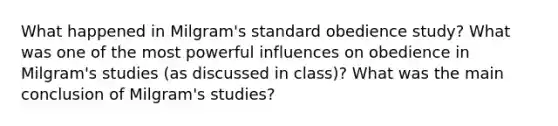 What happened in Milgram's standard obedience study? What was one of the most powerful influences on obedience in Milgram's studies (as discussed in class)? What was the main conclusion of Milgram's studies?