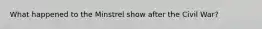 What happened to the Minstrel show after the Civil War?