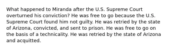 What happened to Miranda after the U.S. Supreme Court overturned his conviction? He was free to go because the U.S. Supreme Court found him not guilty. He was retried by the state of Arizona, convicted, and sent to prison. He was free to go on the basis of a technicality. He was retried by the state of Arizona and acquitted.