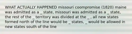 WHAT ACTUALLY HAPPENED missouri coompromise (1820) maine was admitted as a _ state, missouri was admitted as a _ state, the rest of the _ territory was divided at the _ , all new states formed north of the line would be _ states, _ would be allowed in new states south of the line