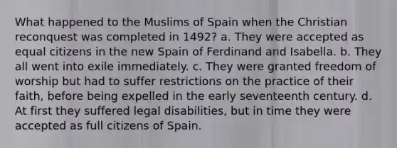 What happened to the Muslims of Spain when the Christian reconquest was completed in 1492? a. They were accepted as equal citizens in the new Spain of Ferdinand and Isabella. b. They all went into exile immediately. c. They were granted freedom of worship but had to suffer restrictions on the practice of their faith, before being expelled in the early seventeenth century. d. At first they suffered legal disabilities, but in time they were accepted as full citizens of Spain.