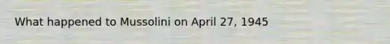 What happened to Mussolini on April 27, 1945