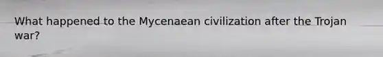 What happened to the Mycenaean civilization after the Trojan war?