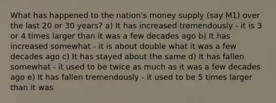 What has happened to the nation's money supply (say M1) over the last 20 or 30 years? a) It has increased tremendously - it is 3 or 4 times larger than it was a few decades ago b) It has increased somewhat - it is about double what it was a few decades ago c) It has stayed about the same d) It has fallen somewhat - it used to be twice as much as it was a few decades ago e) It has fallen tremendously - it used to be 5 times larger than it was