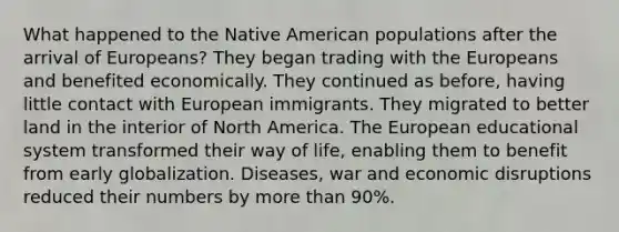 What happened to the Native American populations after the arrival of Europeans? They began trading with the Europeans and benefited economically. They continued as before, having little contact with European immigrants. They migrated to better land in the interior of North America. The European educational system transformed their way of life, enabling them to benefit from early globalization. Diseases, war and economic disruptions reduced their numbers by more than 90%.