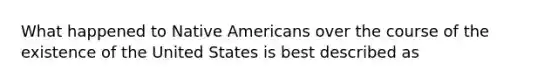 What happened to Native Americans over the course of the existence of the United States is best described as