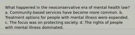 What happened in the neoconservative era of mental health law? a. Community-based services have become more common. b. Treatment options for people with mental illness were expanded. c. The focus was on protecting society. d. The rights of people with mental illness dominated.