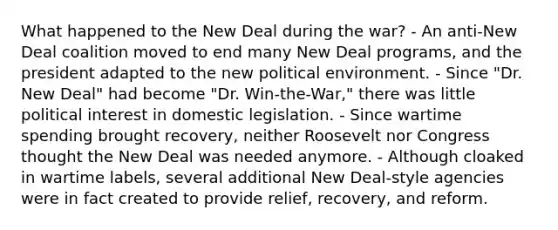 What happened to <a href='https://www.questionai.com/knowledge/kJSTumESvi-the-new-deal' class='anchor-knowledge'>the new deal</a> during the war? - An anti-New Deal coalition moved to end many New Deal programs, and the president adapted to the new political environment. - Since "Dr. New Deal" had become "Dr. Win-the-War," there was little political interest in domestic legislation. - Since wartime spending brought recovery, neither Roosevelt nor Congress thought the New Deal was needed anymore. - Although cloaked in wartime labels, several additional New Deal-style agencies were in fact created to provide relief, recovery, and reform.