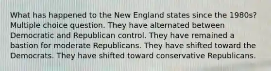 What has happened to the New England states since the 1980s? Multiple choice question. They have alternated between Democratic and Republican control. They have remained a bastion for moderate Republicans. They have shifted toward the Democrats. They have shifted toward conservative Republicans.