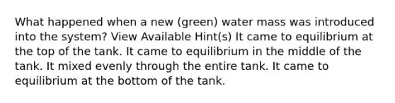 What happened when a new (green) water mass was introduced into the system? View Available Hint(s) It came to equilibrium at the top of the tank. It came to equilibrium in the middle of the tank. It mixed evenly through the entire tank. It came to equilibrium at the bottom of the tank.