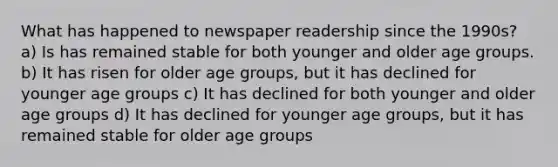 What has happened to newspaper readership since the 1990s? a) Is has remained stable for both younger and older age groups. b) It has risen for older age groups, but it has declined for younger age groups c) It has declined for both younger and older age groups d) It has declined for younger age groups, but it has remained stable for older age groups