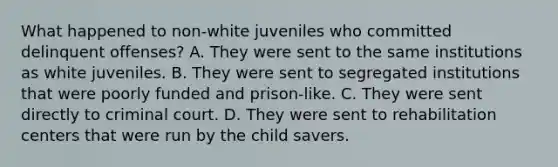 What happened to non-white juveniles who committed delinquent offenses? A. They were sent to the same institutions as white juveniles. B. They were sent to segregated institutions that were poorly funded and prison-like. C. They were sent directly to criminal court. D. They were sent to rehabilitation centers that were run by the child savers.