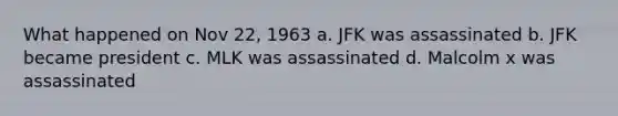 What happened on Nov 22, 1963 a. JFK was assassinated b. JFK became president c. MLK was assassinated d. Malcolm x was assassinated