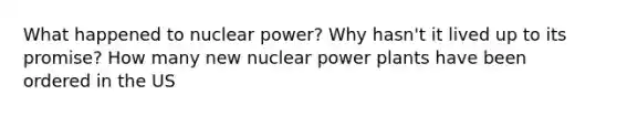 What happened to nuclear power? Why hasn't it lived up to its promise? How many new nuclear power plants have been ordered in the US