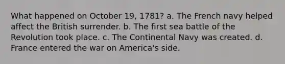 What happened on October 19, 1781? a. The French navy helped affect the British surrender. b. The first sea battle of the Revolution took place. c. The Continental Navy was created. d. France entered the war on America's side.