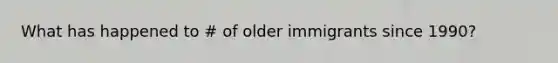 What has happened to # of older immigrants since 1990?