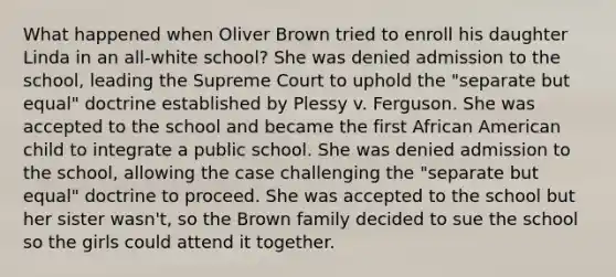 What happened when Oliver Brown tried to enroll his daughter Linda in an all-white school? She was denied admission to the school, leading the Supreme Court to uphold the "separate but equal" doctrine established by Plessy v. Ferguson. She was accepted to the school and became the first African American child to integrate a public school. She was denied admission to the school, allowing the case challenging the "separate but equal" doctrine to proceed. She was accepted to the school but her sister wasn't, so the Brown family decided to sue the school so the girls could attend it together.