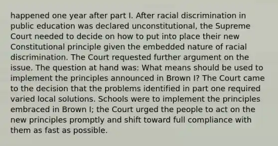 happened one year after part I. After racial discrimination in public education was declared unconstitutional, the Supreme Court needed to decide on how to put into place their new Constitutional principle given the embedded nature of racial discrimination. The Court requested further argument on the issue. The question at hand was: What means should be used to implement the principles announced in Brown I? The Court came to the decision that the problems identified in part one required varied local solutions. Schools were to implement the principles embraced in Brown I; the Court urged the people to act on the new principles promptly and shift toward full compliance with them as fast as possible.