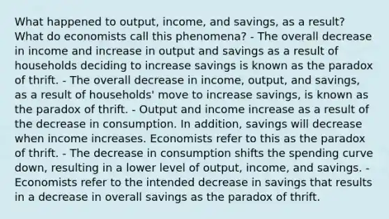 What happened to output, income, and savings, as a result? What do economists call this phenomena? - The overall decrease in income and increase in output and savings as a result of households deciding to increase savings is known as the paradox of thrift. - The overall decrease in income, output, and savings, as a result of households' move to increase savings, is known as the paradox of thrift. - Output and income increase as a result of the decrease in consumption. In addition, savings will decrease when income increases. Economists refer to this as the paradox of thrift. - The decrease in consumption shifts the spending curve down, resulting in a lower level of output, income, and savings. - Economists refer to the intended decrease in savings that results in a decrease in overall savings as the paradox of thrift.