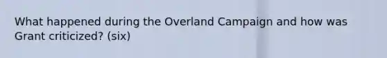 What happened during the Overland Campaign and how was Grant criticized? (six)