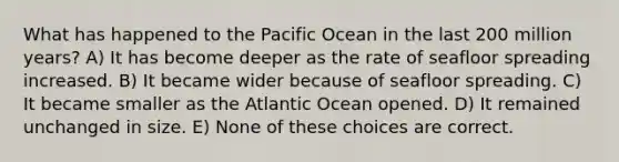 What has happened to the Pacific Ocean in the last 200 million years? A) It has become deeper as the rate of seafloor spreading increased. B) It became wider because of seafloor spreading. C) It became smaller as the Atlantic Ocean opened. D) It remained unchanged in size. E) None of these choices are correct.