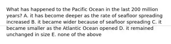 What has happened to the Pacific Ocean in the last 200 million years? A. it has become deeper as the rate of seafloor spreading increased B. it became wider because of seafloor spreading C. it became smaller as the Atlantic Ocean opened D. it remained unchanged in size E. none of the above