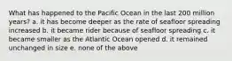 What has happened to the Pacific Ocean in the last 200 million years? a. it has become deeper as the rate of seafloor spreading increased b. it became rider because of seafloor spreading c. it became smaller as the Atlantic Ocean opened d. it remained unchanged in size e. none of the above