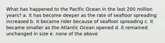 What has happened to the Pacific Ocean in the last 200 million years? a. it has become deeper as the rate of seafloor spreading increased b. it became rider because of seafloor spreading c. it became smaller as the Atlantic Ocean opened d. it remained unchanged in size e. none of the above