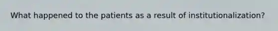 What happened to the patients as a result of institutionalization?