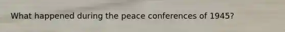 What happened during the peace conferences of 1945?