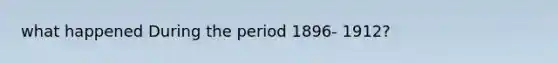 what happened During the period 1896- 1912?