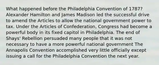 What happened before the Philadelphia Convention of 1787? Alexander Hamilton and James Madison led the successful drive to amend the Articles to allow the national government power to tax. Under the Articles of Confederation, Congress had become a powerful body in its fixed capitol in Philadelphia. The end of Shays' Rebellion persuaded many people that it was not necessary to have a more powerful national government The Annapolis Convention accomplished very little officially except issuing a call for the Philadelphia Convention the next year.