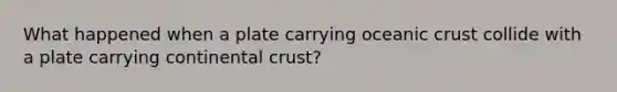 What happened when a plate carrying oceanic crust collide with a plate carrying continental crust?