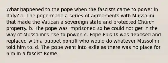 What happened to the pope when the fascists came to power in Italy? a. The pope made a series of agreements with Mussolini that made the Vatican a sovereign state and protected Church property. b. The pope was imprisoned so he could not get in the way of Mussolini's rise to power. c. Pope Pius IX was deposed and replaced with a puppet pontiff who would do whatever Mussolini told him to. d. The pope went into exile as there was no place for him in a fascist Rome.