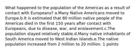 What happened to the population of the Americas as a result of contact with Europeans? a.Many Native Americans moved to Europe.b.It is estimated that 80 million native people of the Americas died in the first 150 years after contact with Europeans, due to disease, war, and enslavement.c.The population stayed relatively stable.d.Many native inhabitants of South America moved to West Indian islands.e.The native population increased from 2 million to 20 million. 1 points