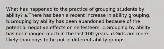 What has happened to the practice of grouping students by ability? a.There has been a recent increase in ability grouping. b.Grouping by ability has been abandoned because of the potential negative effects on selfesteem. c.Grouping by ability has not changed much in the last 100 years. d.Girls are more likely than boys to be put in different ability groups.