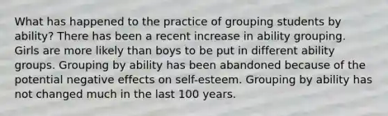 What has happened to the practice of grouping students by ability?​ ​There has been a recent increase in ability grouping. ​Girls are more likely than boys to be put in different ability groups. ​Grouping by ability has been abandoned because of the potential negative effects on self-esteem. ​Grouping by ability has not changed much in the last 100 years.