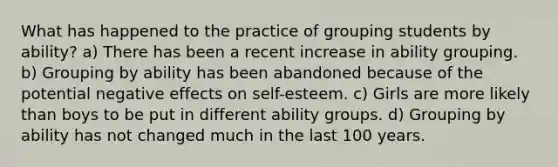 What has happened to the practice of grouping students by ability? a) There has been a recent increase in ability grouping. b) Grouping by ability has been abandoned because of the potential negative effects on self-esteem. c) Girls are more likely than boys to be put in different ability groups. d) Grouping by ability has not changed much in the last 100 years.