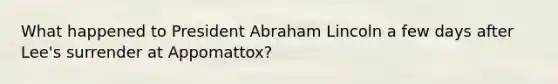 What happened to President Abraham Lincoln a few days after Lee's surrender at Appomattox?