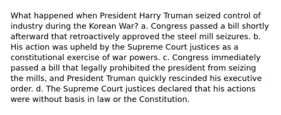 What happened when President Harry Truman seized control of industry during the Korean War? a. Congress passed a bill shortly afterward that retroactively approved the steel mill seizures. b. His action was upheld by the Supreme Court justices as a constitutional exercise of war powers. c. Congress immediately passed a bill that legally prohibited the president from seizing the mills, and President Truman quickly rescinded his executive order. d. The Supreme Court justices declared that his actions were without basis in law or the Constitution.