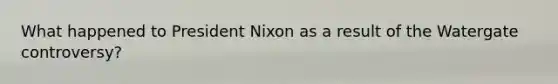 What happened to President Nixon as a result of the Watergate controversy?