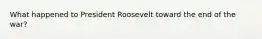 What happened to President Roosevelt toward the end of the war?