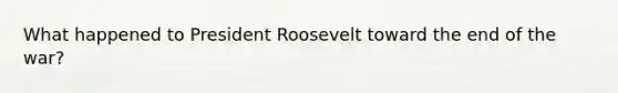 What happened to President Roosevelt toward the end of the war?