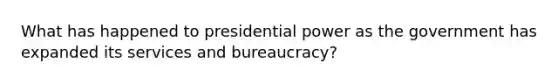 What has happened to presidential power as the government has expanded its services and bureaucracy?