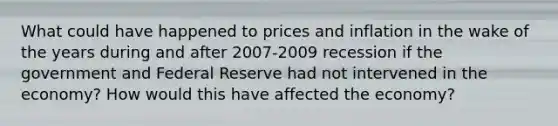 What could have happened to prices and inflation in the wake of the years during and after 2007-2009 recession if the government and Federal Reserve had not intervened in the economy? How would this have affected the economy?