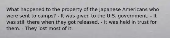 What happened to the property of the Japanese Americans who were sent to camps? - It was given to the U.S. government. - It was still there when they got released. - It was held in trust for them. - They lost most of it.