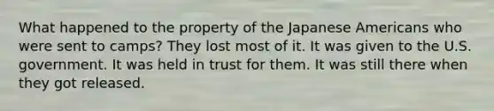 What happened to the property of the Japanese Americans who were sent to camps? They lost most of it. It was given to the U.S. government. It was held in trust for them. It was still there when they got released.